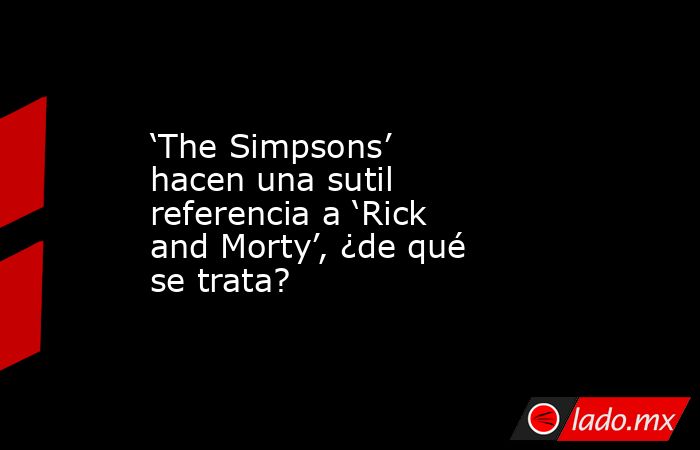 ‘The Simpsons’ hacen una sutil referencia a ‘Rick and Morty’, ¿de qué se trata?. Noticias en tiempo real