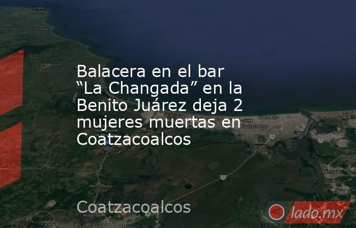 Balacera en el bar “La Changada” en la Benito Juárez deja 2 mujeres muertas en Coatzacoalcos. Noticias en tiempo real
