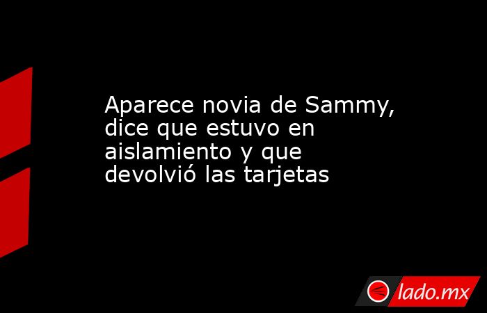 Aparece novia de Sammy, dice que estuvo en aislamiento y que devolvió las tarjetas. Noticias en tiempo real