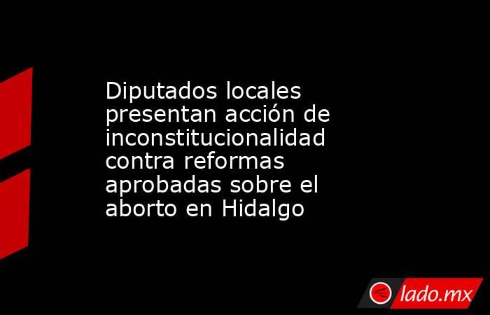 Diputados locales presentan acción de inconstitucionalidad contra reformas aprobadas sobre el aborto en Hidalgo. Noticias en tiempo real