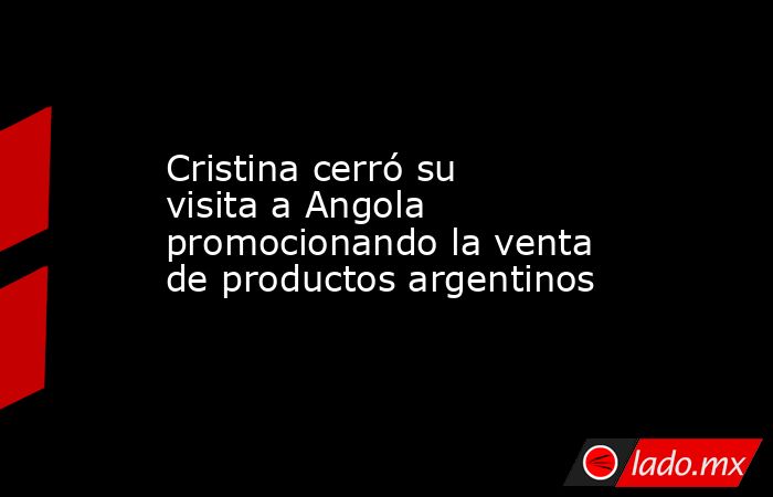 Cristina cerró su visita a Angola promocionando la venta de productos argentinos. Noticias en tiempo real