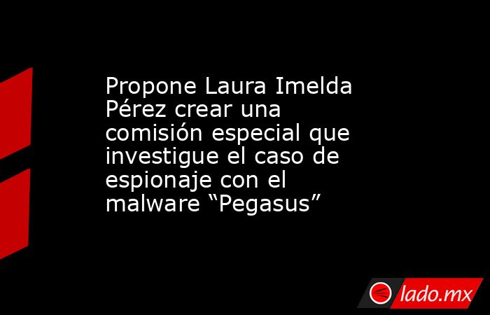 Propone Laura Imelda Pérez crear una comisión especial que investigue el caso de espionaje con el malware “Pegasus”. Noticias en tiempo real
