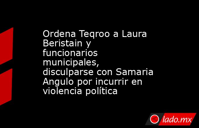 Ordena Teqroo a Laura Beristain y funcionarios municipales, disculparse con Samaria Angulo por incurrir en violencia política. Noticias en tiempo real