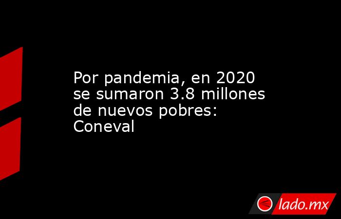 Por pandemia, en 2020 se sumaron 3.8 millones de nuevos pobres: Coneval. Noticias en tiempo real