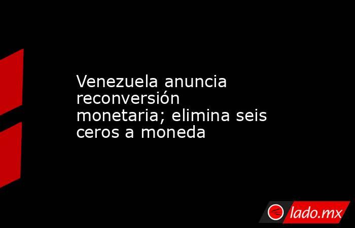 Venezuela anuncia reconversión monetaria; elimina seis ceros a moneda. Noticias en tiempo real