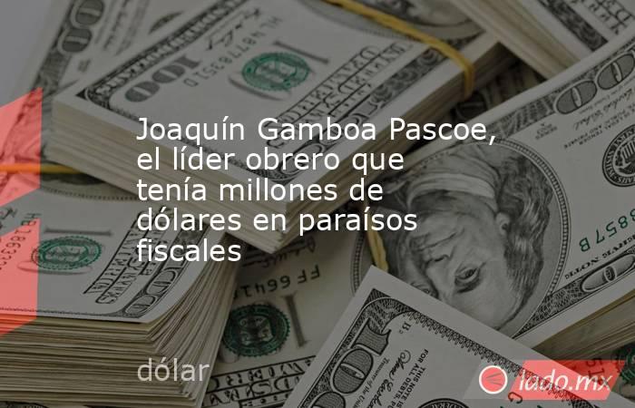 Joaquín Gamboa Pascoe, el líder obrero que tenía millones de dólares en paraísos fiscales. Noticias en tiempo real