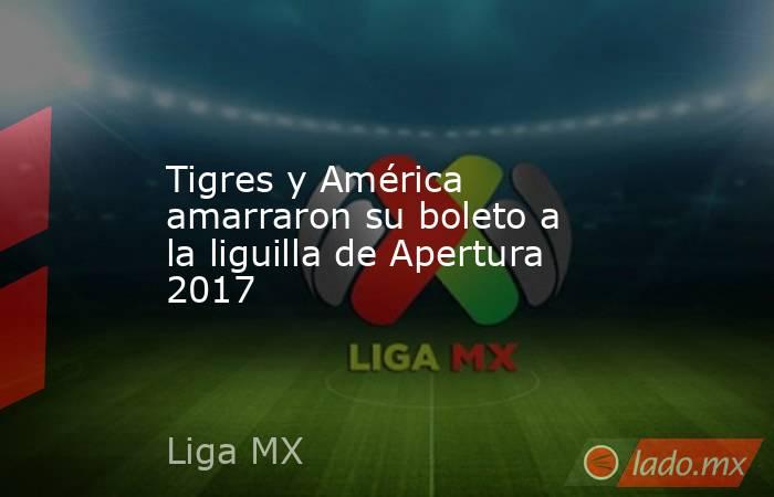 Tigres y América amarraron su boleto a la liguilla de Apertura 2017. Noticias en tiempo real