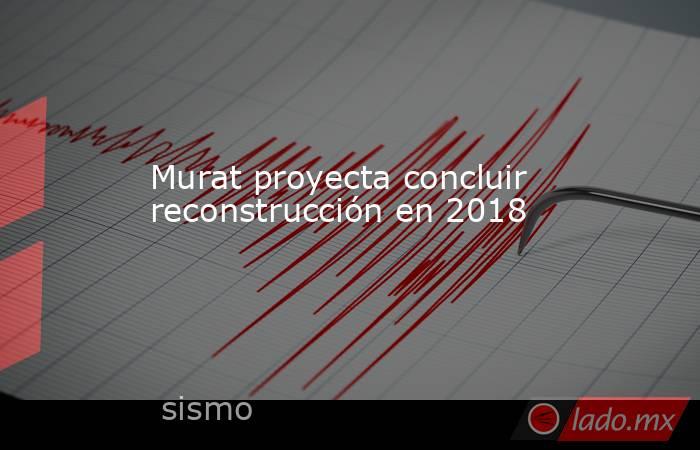 Murat proyecta concluir reconstrucción en 2018. Noticias en tiempo real