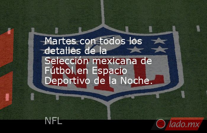 Martes con todos los detalles de la Selección mexicana de Fútbol en Espacio Deportivo de la Noche.. Noticias en tiempo real