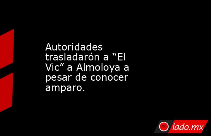 Autoridades trasladarón a “El Vic” a Almoloya a pesar de conocer amparo.. Noticias en tiempo real