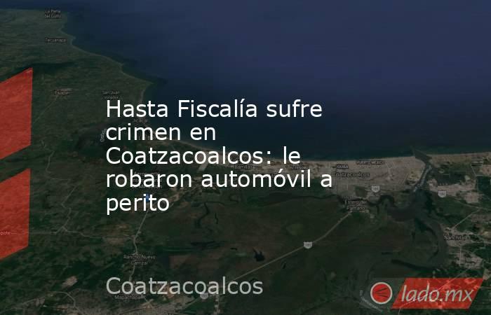 Hasta Fiscalía sufre crimen en Coatzacoalcos: le robaron automóvil a perito. Noticias en tiempo real