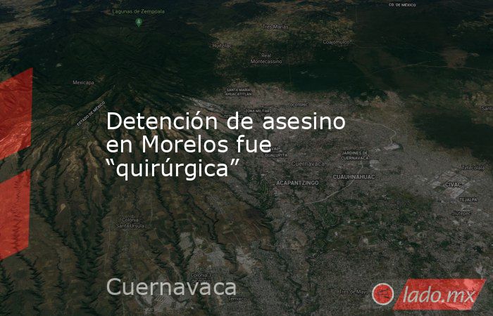 Detención de asesino en Morelos fue “quirúrgica”. Noticias en tiempo real