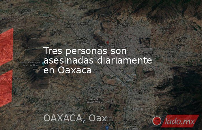 Tres personas son asesinadas diariamente en Oaxaca. Noticias en tiempo real