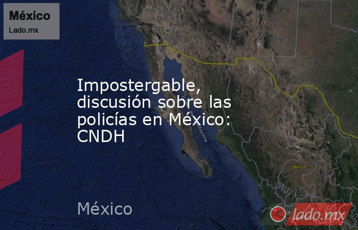 Impostergable, discusión sobre las policías en México: CNDH. Noticias en tiempo real