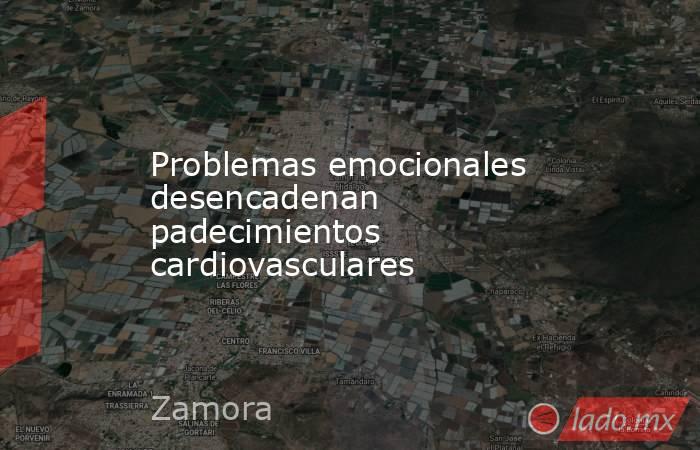 Problemas emocionales desencadenan padecimientos cardiovasculares. Noticias en tiempo real
