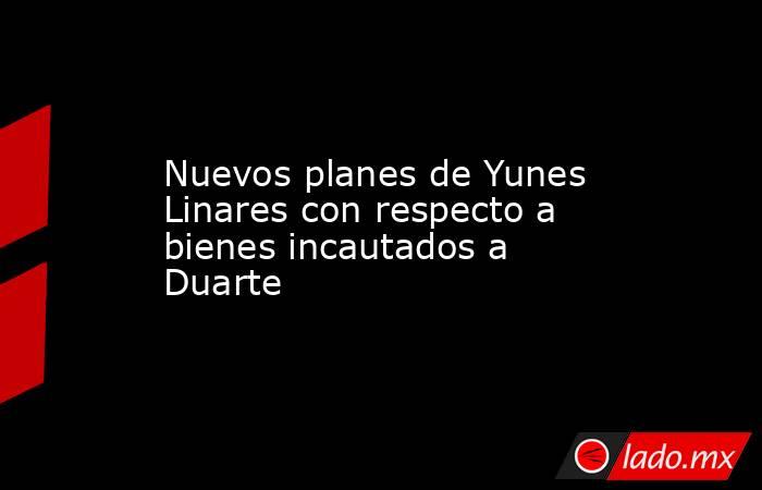 Nuevos planes de Yunes Linares con respecto a bienes incautados a Duarte. Noticias en tiempo real