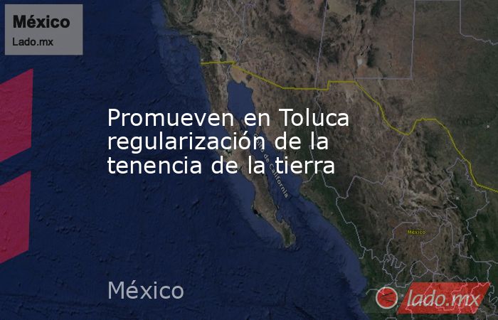 Promueven en Toluca regularización de la tenencia de la tierra. Noticias en tiempo real