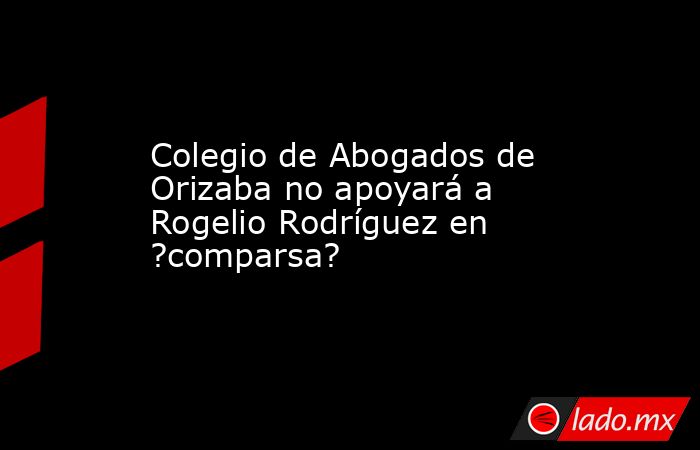 Colegio de Abogados de Orizaba no apoyará a Rogelio Rodríguez en ?comparsa?. Noticias en tiempo real