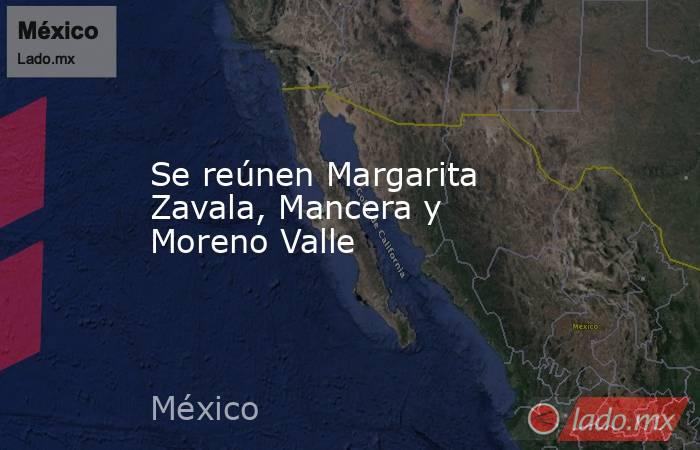 Se reúnen Margarita Zavala, Mancera y Moreno Valle. Noticias en tiempo real