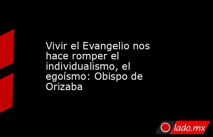 Vivir el Evangelio nos hace romper el individualismo, el egoísmo: Obispo de Orizaba. Noticias en tiempo real
