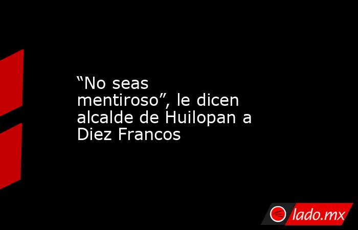 “No seas mentiroso”, le dicen alcalde de Huilopan a Diez Francos. Noticias en tiempo real