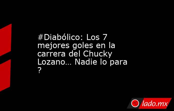 #Diabólico: Los 7 mejores goles en la carrera del Chucky Lozano… Nadie lo para ?. Noticias en tiempo real