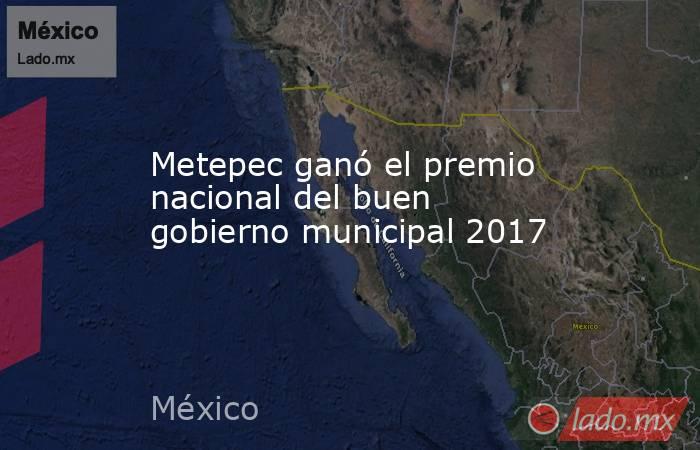 Metepec ganó el premio nacional del buen gobierno municipal 2017. Noticias en tiempo real