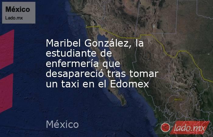 Maribel González, la estudiante de enfermería que desapareció tras tomar un taxi en el Edomex. Noticias en tiempo real