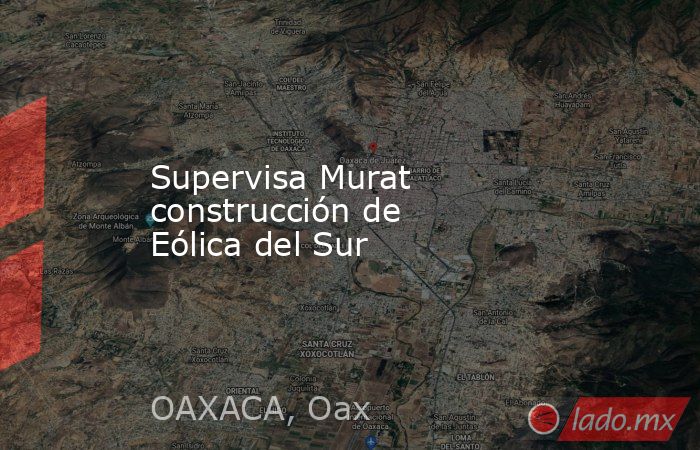 Supervisa Murat construcción de Eólica del Sur. Noticias en tiempo real