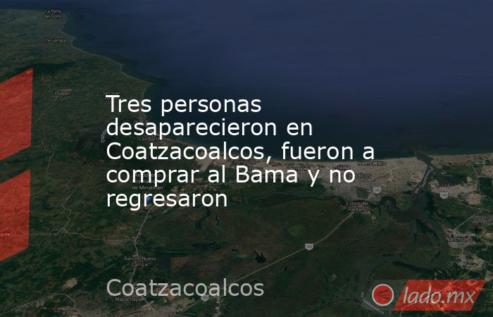 Tres personas desaparecieron en Coatzacoalcos, fueron a comprar al Bama y no regresaron. Noticias en tiempo real