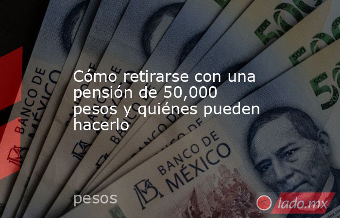 Cómo retirarse con una pensión de 50,000 pesos y quiénes pueden hacerlo. Noticias en tiempo real