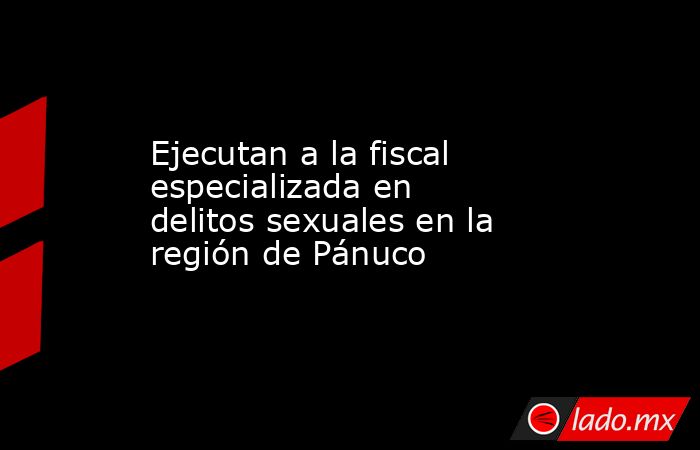 Ejecutan a la fiscal especializada en delitos sexuales en la región de Pánuco. Noticias en tiempo real