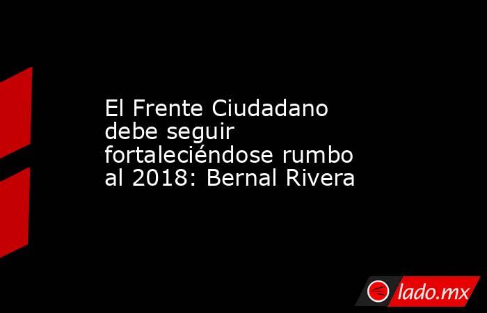 El Frente Ciudadano debe seguir fortaleciéndose rumbo al 2018: Bernal Rivera. Noticias en tiempo real
