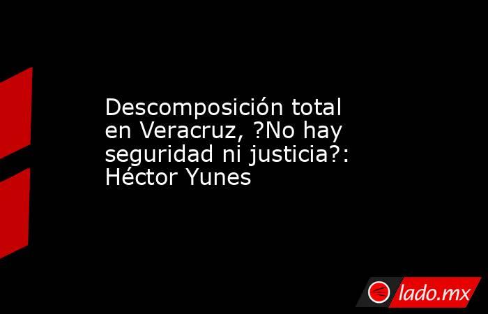 Descomposición total en Veracruz, ?No hay seguridad ni justicia?: Héctor Yunes. Noticias en tiempo real