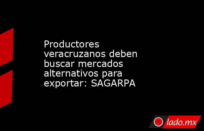 Productores veracruzanos deben buscar mercados alternativos para exportar: SAGARPA. Noticias en tiempo real