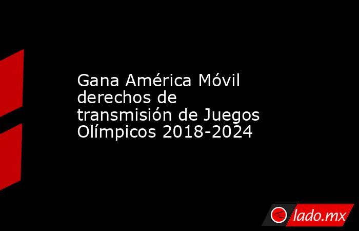 Gana América Móvil derechos de transmisión de Juegos Olímpicos 2018-2024. Noticias en tiempo real