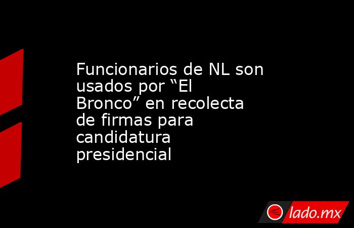 Funcionarios de NL son usados por “El Bronco” en recolecta de firmas para candidatura presidencial. Noticias en tiempo real