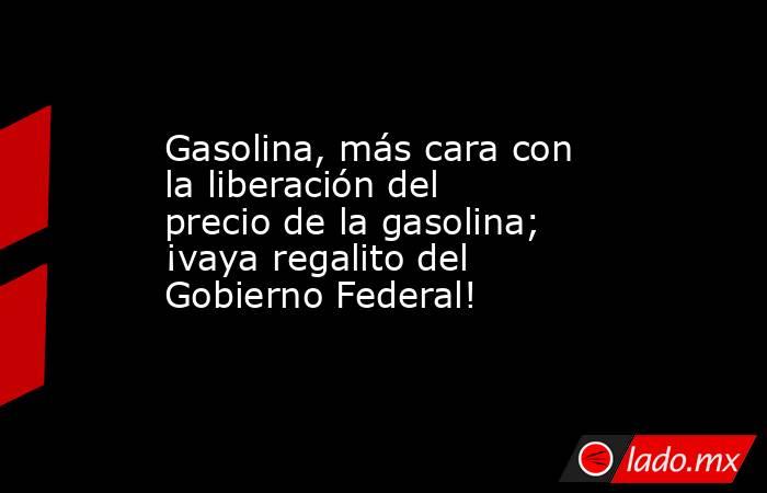 Gasolina, más cara con la liberación del precio de la gasolina; ¡vaya regalito del Gobierno Federal!. Noticias en tiempo real