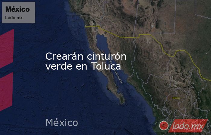 Crearán cinturón verde en Toluca. Noticias en tiempo real