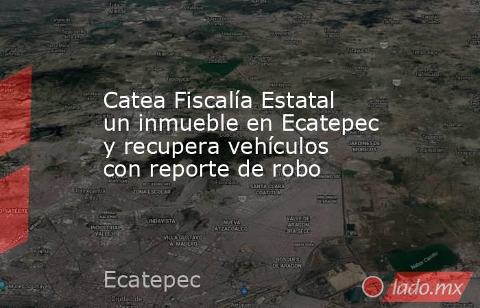 Catea Fiscalía Estatal un inmueble en Ecatepec y recupera vehículos con reporte de robo. Noticias en tiempo real