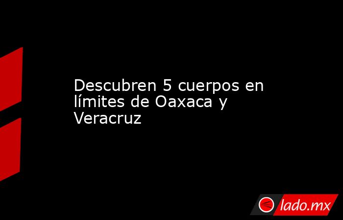 Descubren 5 cuerpos en límites de Oaxaca y Veracruz. Noticias en tiempo real
