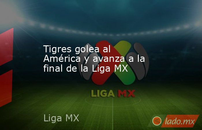 Tigres golea al América y avanza a la final de la Liga MX. Noticias en tiempo real