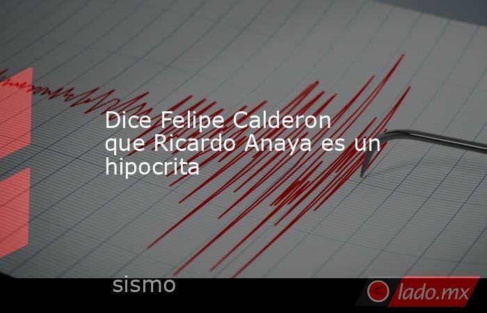 Dice Felipe Calderon que Ricardo Anaya es un hipocrita. Noticias en tiempo real