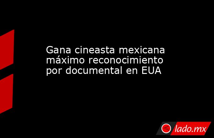 Gana cineasta mexicana máximo reconocimiento por documental en EUA. Noticias en tiempo real