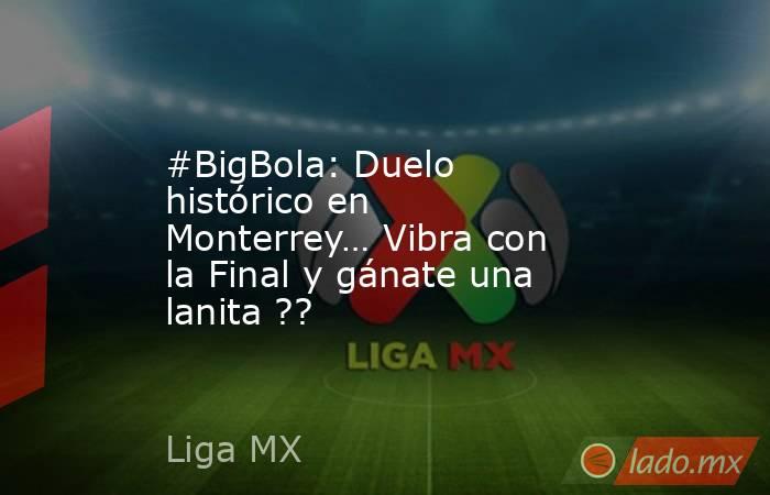 #BigBola: Duelo histórico en Monterrey… Vibra con la Final y gánate una lanita ??. Noticias en tiempo real