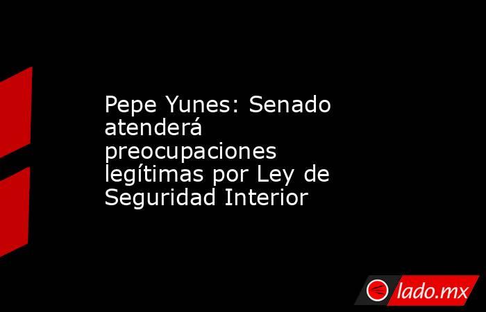 Pepe Yunes: Senado atenderá preocupaciones legítimas por Ley de Seguridad Interior. Noticias en tiempo real
