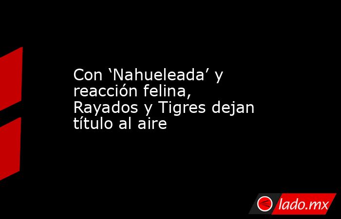 Con ‘Nahueleada’ y reacción felina, Rayados y Tigres dejan título al aire. Noticias en tiempo real