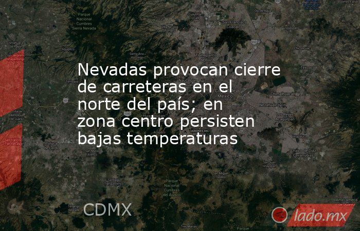 Nevadas provocan cierre de carreteras en el norte del país; en zona centro persisten bajas temperaturas. Noticias en tiempo real