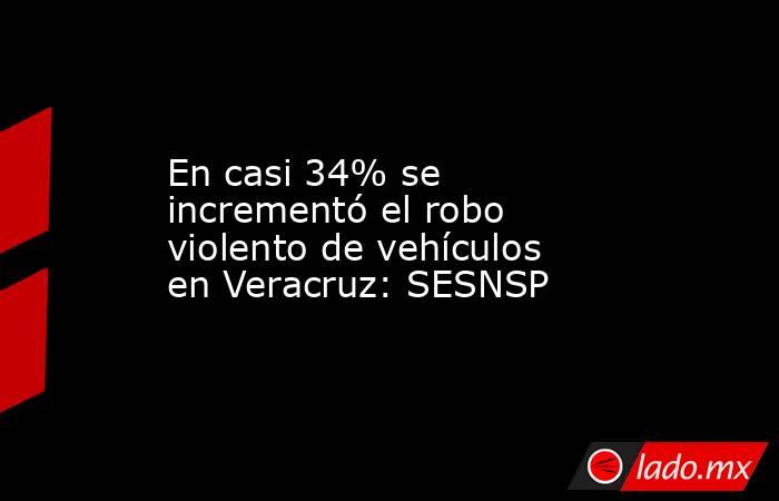 En casi 34% se incrementó el robo violento de vehículos en Veracruz: SESNSP. Noticias en tiempo real