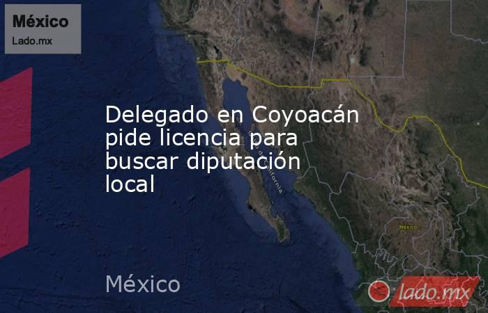 Delegado en Coyoacán pide licencia para buscar diputación local. Noticias en tiempo real